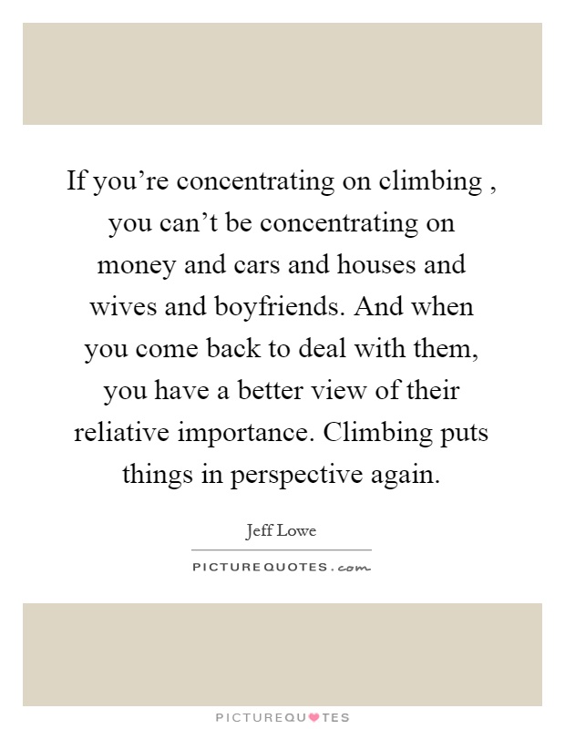 If you're concentrating on climbing, you can't be concentrating on money and cars and houses and wives and boyfriends. And when you come back to deal with them, you have a better view of their reliative importance. Climbing puts things in perspective again Picture Quote #1
