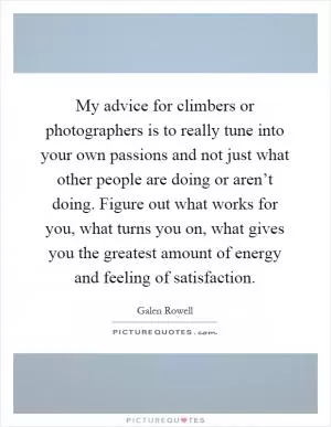 My advice for climbers or photographers is to really tune into your own passions and not just what other people are doing or aren’t doing. Figure out what works for you, what turns you on, what gives you the greatest amount of energy and feeling of satisfaction Picture Quote #1