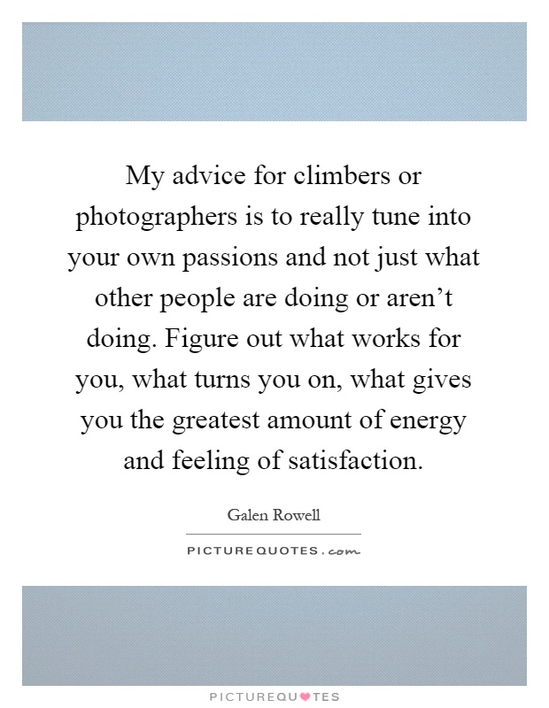 My advice for climbers or photographers is to really tune into your own passions and not just what other people are doing or aren't doing. Figure out what works for you, what turns you on, what gives you the greatest amount of energy and feeling of satisfaction Picture Quote #1