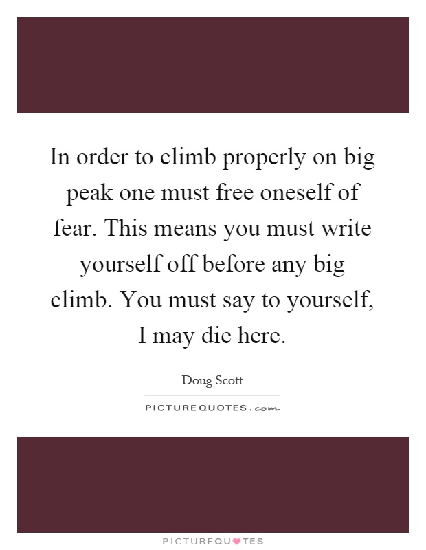 In order to climb properly on big peak one must free oneself of fear. This means you must write yourself off before any big climb. You must say to yourself, I may die here Picture Quote #1