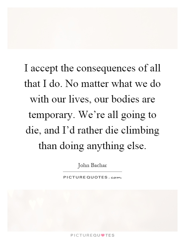 I accept the consequences of all that I do. No matter what we do with our lives, our bodies are temporary. We're all going to die, and I'd rather die climbing than doing anything else Picture Quote #1