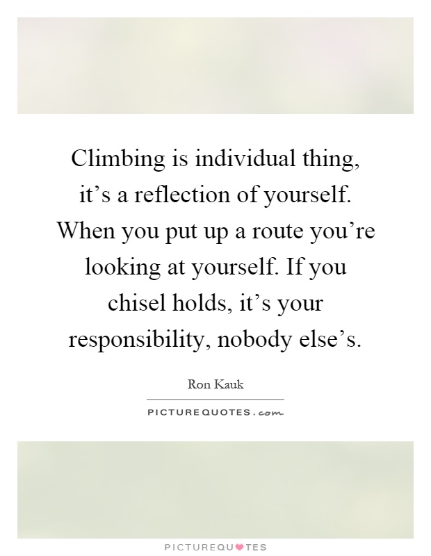 Climbing is individual thing, it's a reflection of yourself. When you put up a route you're looking at yourself. If you chisel holds, it's your responsibility, nobody else's Picture Quote #1