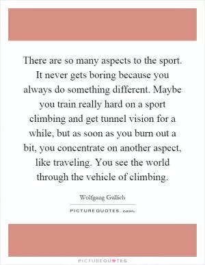 There are so many aspects to the sport. It never gets boring because you always do something different. Maybe you train really hard on a sport climbing and get tunnel vision for a while, but as soon as you burn out a bit, you concentrate on another aspect, like traveling. You see the world through the vehicle of climbing Picture Quote #1