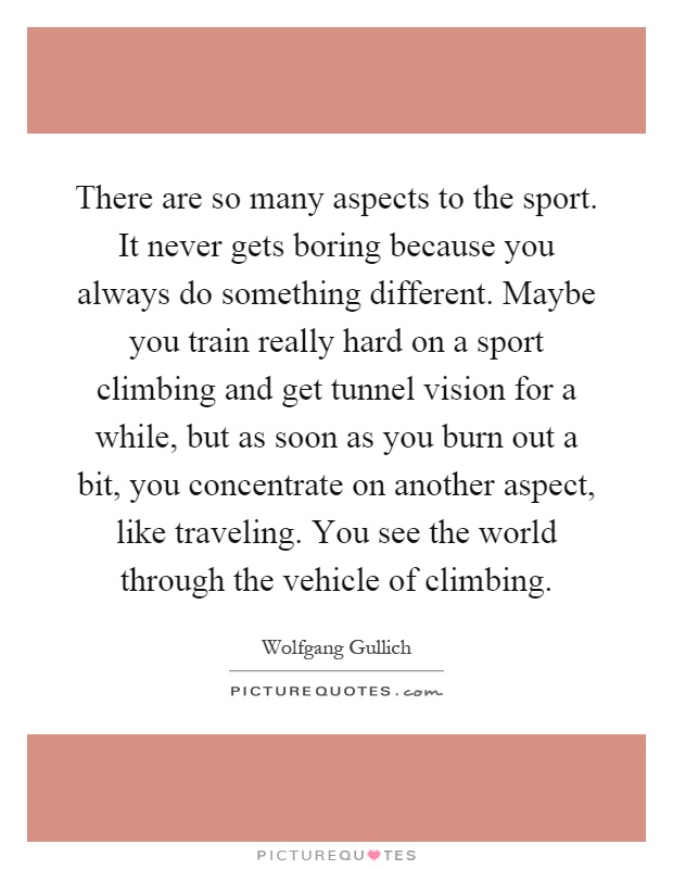 There are so many aspects to the sport. It never gets boring because you always do something different. Maybe you train really hard on a sport climbing and get tunnel vision for a while, but as soon as you burn out a bit, you concentrate on another aspect, like traveling. You see the world through the vehicle of climbing Picture Quote #1