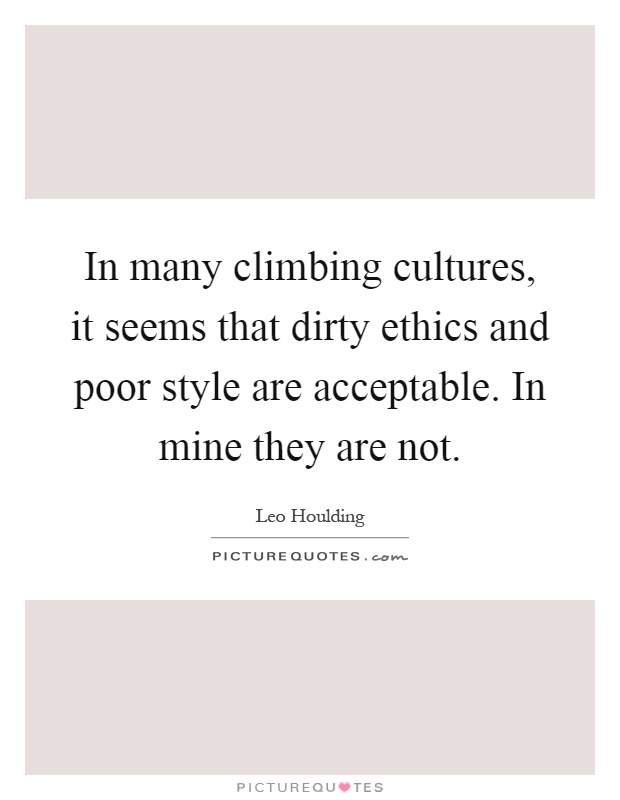 In many climbing cultures, it seems that dirty ethics and poor style are acceptable. In mine they are not Picture Quote #1