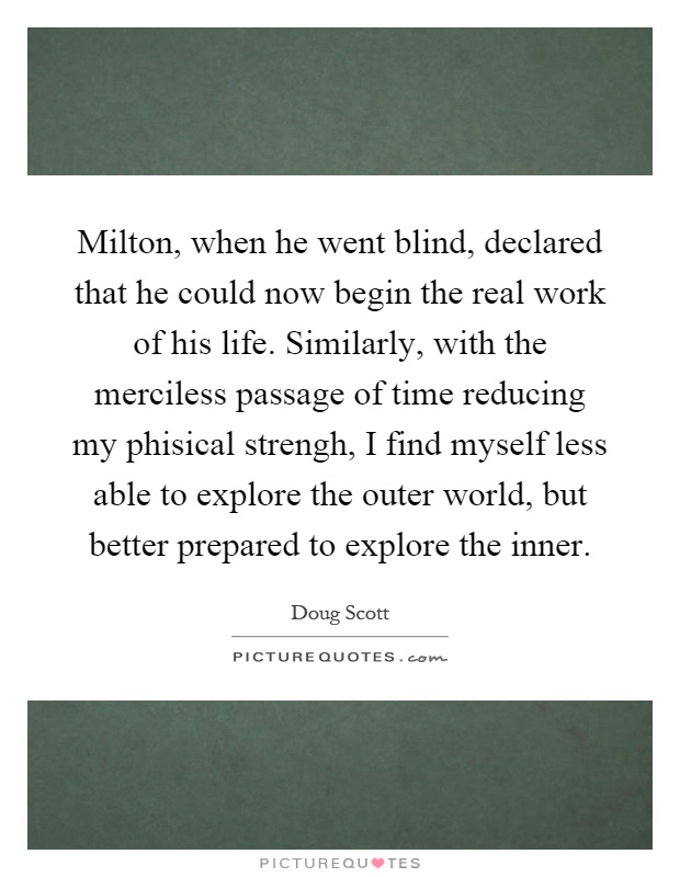 Milton, when he went blind, declared that he could now begin the real work of his life. Similarly, with the merciless passage of time reducing my phisical strengh, I find myself less able to explore the outer world, but better prepared to explore the inner Picture Quote #1