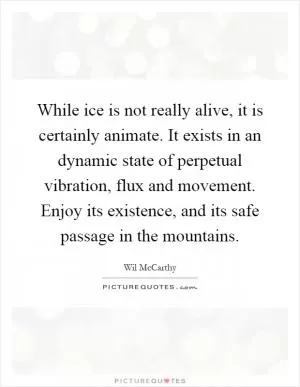 While ice is not really alive, it is certainly animate. It exists in an dynamic state of perpetual vibration, flux and movement. Enjoy its existence, and its safe passage in the mountains Picture Quote #1