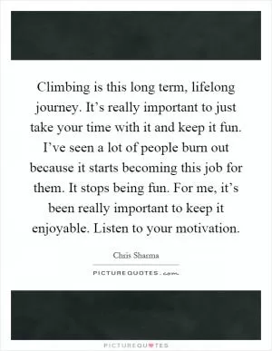 Climbing is this long term, lifelong journey. It’s really important to just take your time with it and keep it fun. I’ve seen a lot of people burn out because it starts becoming this job for them. It stops being fun. For me, it’s been really important to keep it enjoyable. Listen to your motivation Picture Quote #1