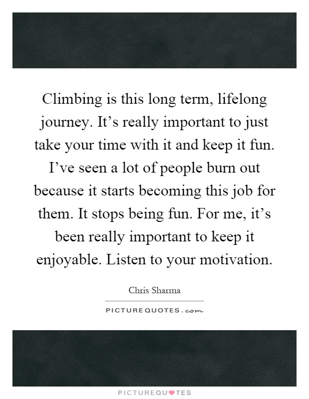 Climbing is this long term, lifelong journey. It's really important to just take your time with it and keep it fun. I've seen a lot of people burn out because it starts becoming this job for them. It stops being fun. For me, it's been really important to keep it enjoyable. Listen to your motivation Picture Quote #1