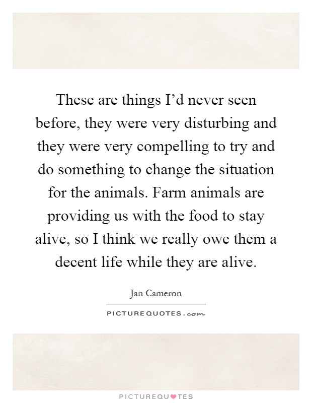 These are things I'd never seen before, they were very disturbing and they were very compelling to try and do something to change the situation for the animals. Farm animals are providing us with the food to stay alive, so I think we really owe them a decent life while they are alive Picture Quote #1