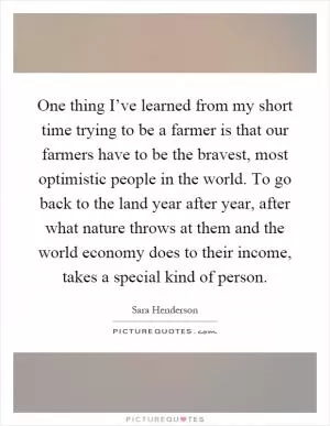 One thing I’ve learned from my short time trying to be a farmer is that our farmers have to be the bravest, most optimistic people in the world. To go back to the land year after year, after what nature throws at them and the world economy does to their income, takes a special kind of person Picture Quote #1