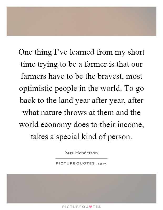 One thing I've learned from my short time trying to be a farmer is that our farmers have to be the bravest, most optimistic people in the world. To go back to the land year after year, after what nature throws at them and the world economy does to their income, takes a special kind of person Picture Quote #1