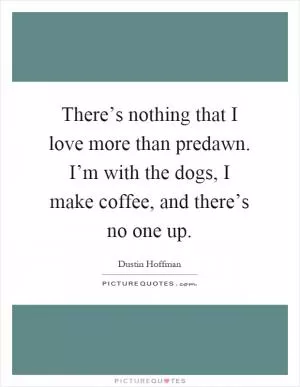 There’s nothing that I love more than predawn. I’m with the dogs, I make coffee, and there’s no one up Picture Quote #1