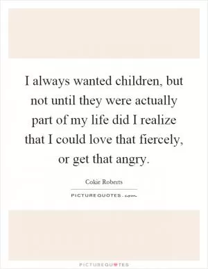 I always wanted children, but not until they were actually part of my life did I realize that I could love that fiercely, or get that angry Picture Quote #1