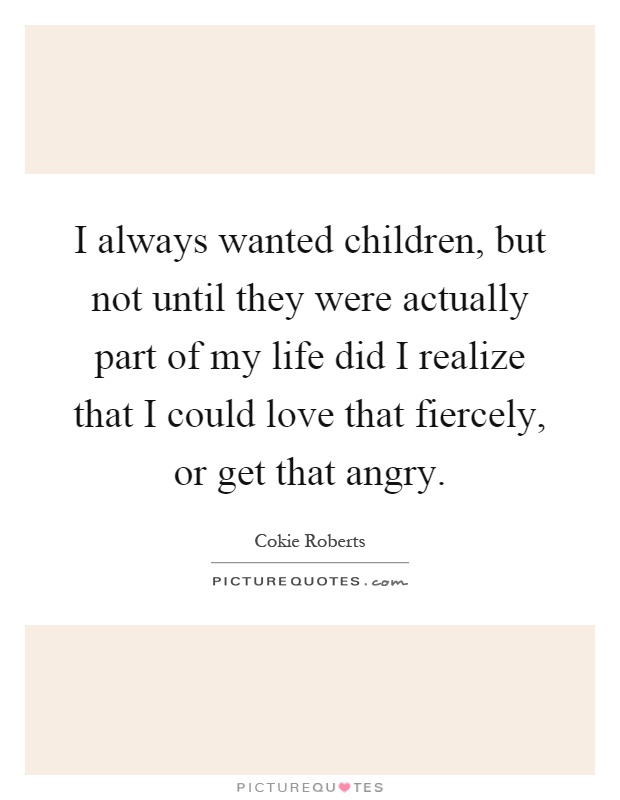 I always wanted children, but not until they were actually part of my life did I realize that I could love that fiercely, or get that angry Picture Quote #1