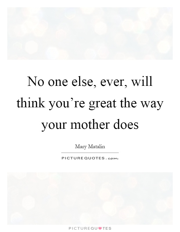 No one else, ever, will think you're great the way your mother does Picture Quote #1