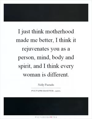 I just think motherhood made me better, I think it rejuvenates you as a person, mind, body and spirit, and I think every woman is different Picture Quote #1