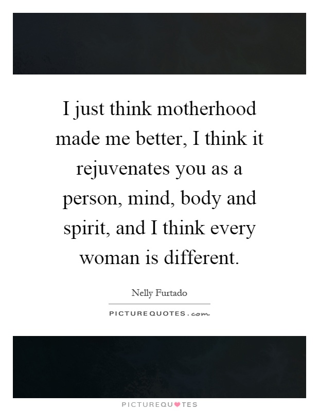 I just think motherhood made me better, I think it rejuvenates you as a person, mind, body and spirit, and I think every woman is different Picture Quote #1