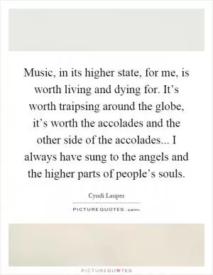 Music, in its higher state, for me, is worth living and dying for. It’s worth traipsing around the globe, it’s worth the accolades and the other side of the accolades... I always have sung to the angels and the higher parts of people’s souls Picture Quote #1