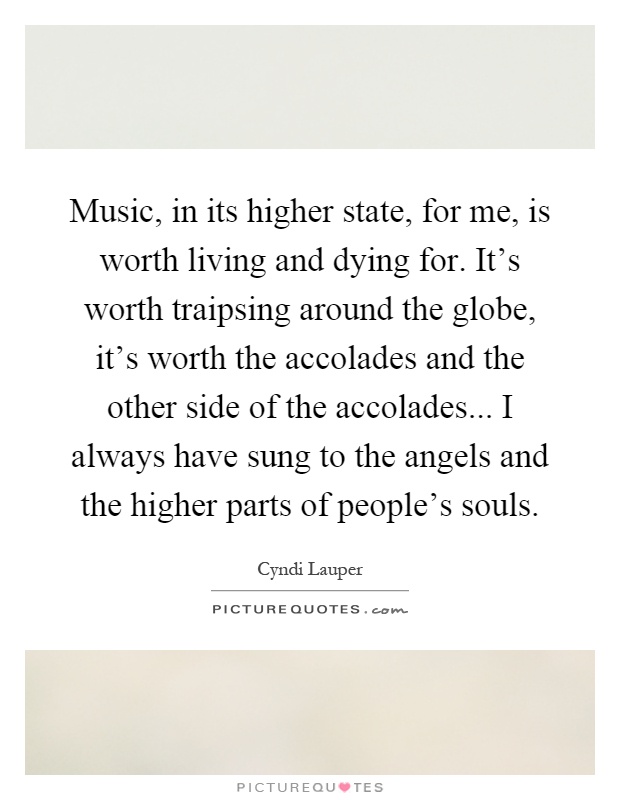 Music, in its higher state, for me, is worth living and dying for. It's worth traipsing around the globe, it's worth the accolades and the other side of the accolades... I always have sung to the angels and the higher parts of people's souls Picture Quote #1