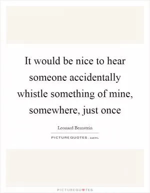 It would be nice to hear someone accidentally whistle something of mine, somewhere, just once Picture Quote #1