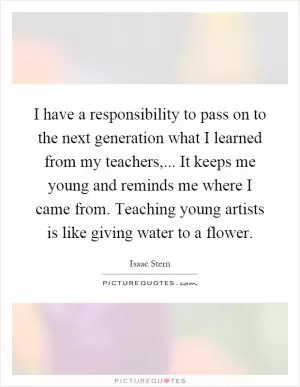I have a responsibility to pass on to the next generation what I learned from my teachers,... It keeps me young and reminds me where I came from. Teaching young artists is like giving water to a flower Picture Quote #1