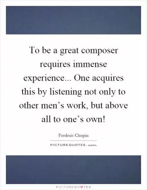 To be a great composer requires immense experience... One acquires this by listening not only to other men’s work, but above all to one’s own! Picture Quote #1