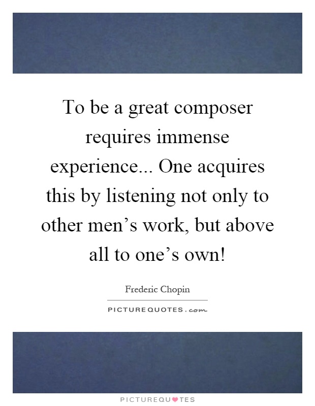 To be a great composer requires immense experience... One acquires this by listening not only to other men's work, but above all to one's own! Picture Quote #1