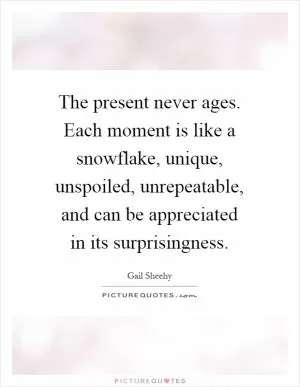 The present never ages. Each moment is like a snowflake, unique, unspoiled, unrepeatable, and can be appreciated in its surprisingness Picture Quote #1