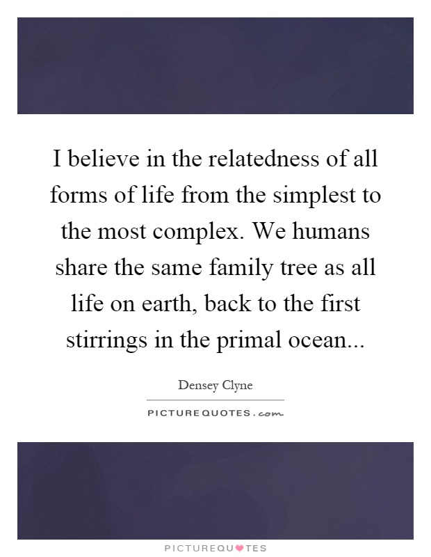 I believe in the relatedness of all forms of life from the simplest to the most complex. We humans share the same family tree as all life on earth, back to the first stirrings in the primal ocean Picture Quote #1