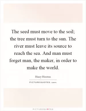 The seed must move to the soil; the tree must turn to the sun. The river must leave its source to reach the sea. And man must forget man, the maker, in order to make the world Picture Quote #1