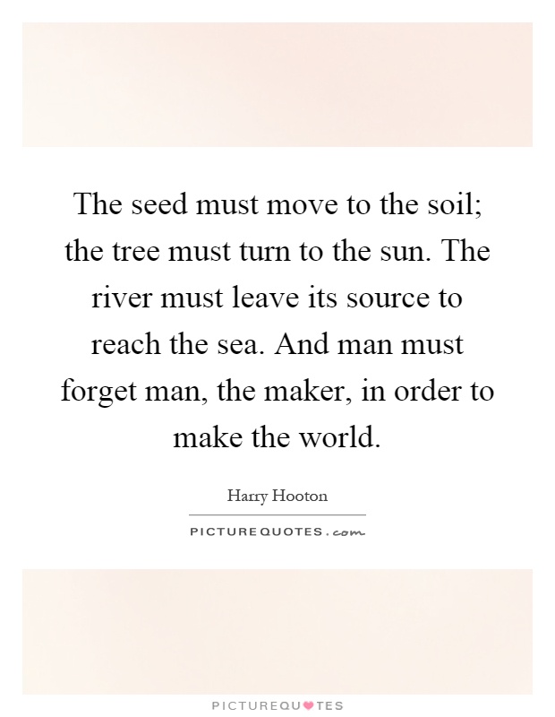 The seed must move to the soil; the tree must turn to the sun. The river must leave its source to reach the sea. And man must forget man, the maker, in order to make the world Picture Quote #1