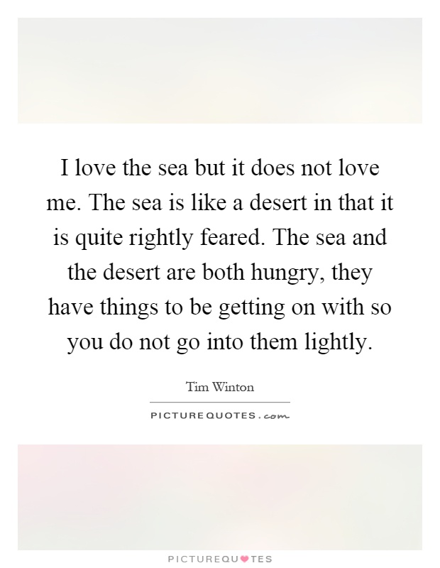 I love the sea but it does not love me. The sea is like a desert in that it is quite rightly feared. The sea and the desert are both hungry, they have things to be getting on with so you do not go into them lightly Picture Quote #1