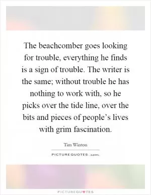 The beachcomber goes looking for trouble, everything he finds is a sign of trouble. The writer is the same; without trouble he has nothing to work with, so he picks over the tide line, over the bits and pieces of people’s lives with grim fascination Picture Quote #1