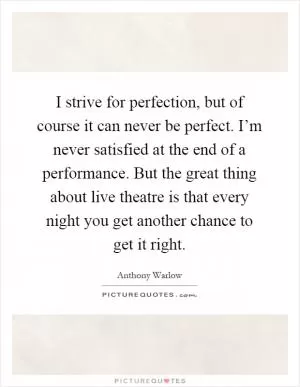 I strive for perfection, but of course it can never be perfect. I’m never satisfied at the end of a performance. But the great thing about live theatre is that every night you get another chance to get it right Picture Quote #1
