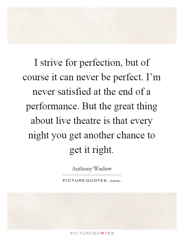I strive for perfection, but of course it can never be perfect. I'm never satisfied at the end of a performance. But the great thing about live theatre is that every night you get another chance to get it right Picture Quote #1