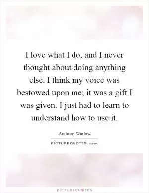 I love what I do, and I never thought about doing anything else. I think my voice was bestowed upon me; it was a gift I was given. I just had to learn to understand how to use it Picture Quote #1