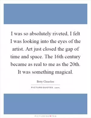 I was so absolutely riveted, I felt I was looking into the eyes of the artist. Art just closed the gap of time and space. The 16th century became as real to me as the 20th. It was something magical Picture Quote #1