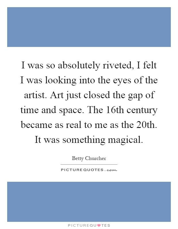 I was so absolutely riveted, I felt I was looking into the eyes of the artist. Art just closed the gap of time and space. The 16th century became as real to me as the 20th. It was something magical Picture Quote #1