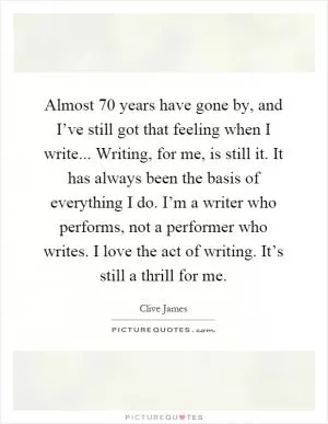 Almost 70 years have gone by, and I’ve still got that feeling when I write... Writing, for me, is still it. It has always been the basis of everything I do. I’m a writer who performs, not a performer who writes. I love the act of writing. It’s still a thrill for me Picture Quote #1