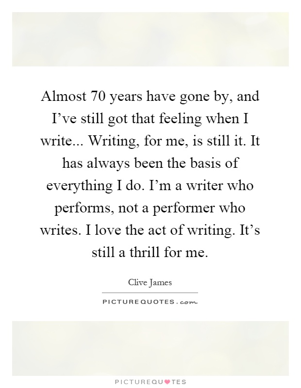 Almost 70 years have gone by, and I've still got that feeling when I write... Writing, for me, is still it. It has always been the basis of everything I do. I'm a writer who performs, not a performer who writes. I love the act of writing. It's still a thrill for me Picture Quote #1