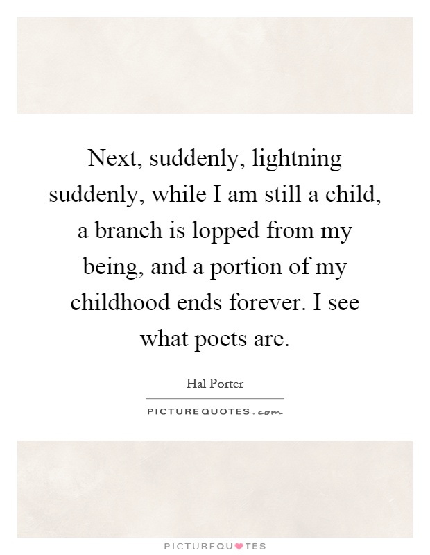 Next, suddenly, lightning suddenly, while I am still a child, a branch is lopped from my being, and a portion of my childhood ends forever. I see what poets are Picture Quote #1