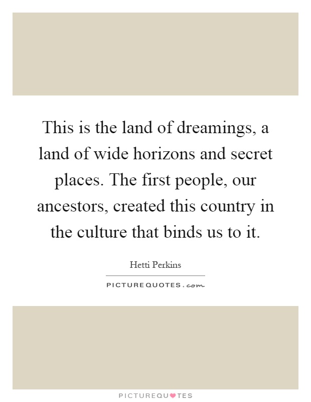 This is the land of dreamings, a land of wide horizons and secret places. The first people, our ancestors, created this country in the culture that binds us to it Picture Quote #1