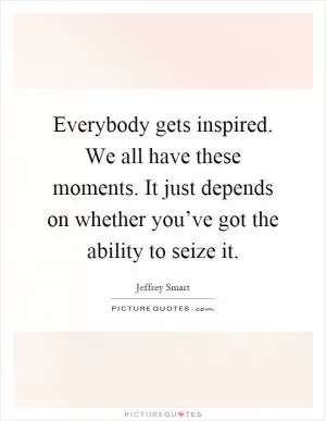 Everybody gets inspired. We all have these moments. It just depends on whether you’ve got the ability to seize it Picture Quote #1