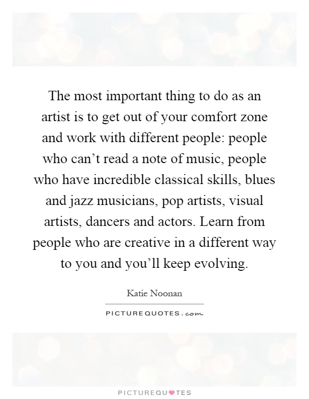 The most important thing to do as an artist is to get out of your comfort zone and work with different people: people who can't read a note of music, people who have incredible classical skills, blues and jazz musicians, pop artists, visual artists, dancers and actors. Learn from people who are creative in a different way to you and you'll keep evolving Picture Quote #1