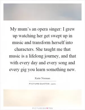 My mum’s an opera singer: I grew up watching her get swept up in music and transform herself into characters. She taught me that music is a lifelong journey, and that with every day and every song and every gig you learn something new Picture Quote #1