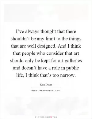 I’ve always thought that there shouldn’t be any limit to the things that are well designed. And I think that people who consider that art should only be kept for art galleries and doesn’t have a role in public life, I think that’s too narrow Picture Quote #1