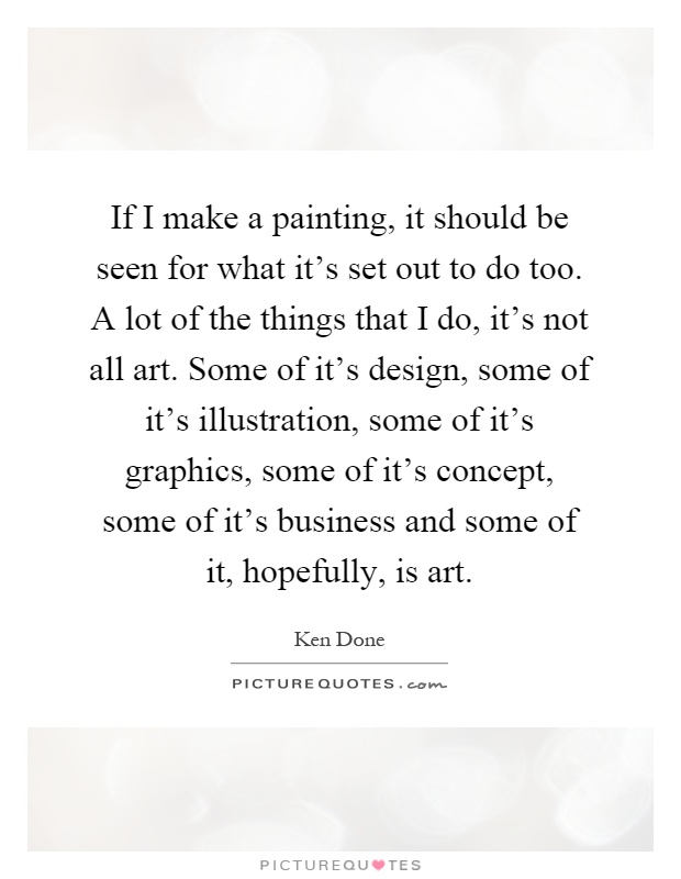 If I make a painting, it should be seen for what it's set out to do too. A lot of the things that I do, it's not all art. Some of it's design, some of it's illustration, some of it's graphics, some of it's concept, some of it's business and some of it, hopefully, is art Picture Quote #1