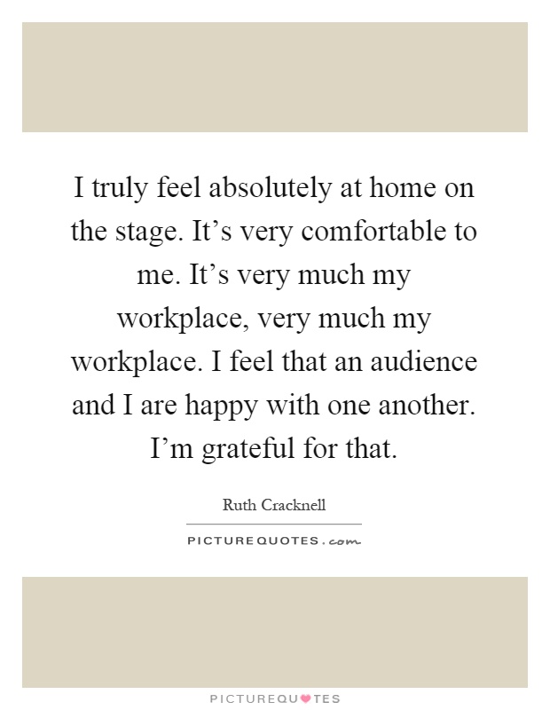 I truly feel absolutely at home on the stage. It's very comfortable to me. It's very much my workplace, very much my workplace. I feel that an audience and I are happy with one another. I'm grateful for that Picture Quote #1