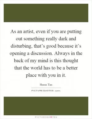 As an artist, even if you are putting out something really dark and disturbing, that’s good because it’s opening a discussion. Always in the back of my mind is this thought that the world has to be a better place with you in it Picture Quote #1